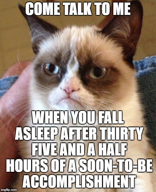 Grumpy Cat Meme | COME TALK TO ME WHEN YOU FALL ASLEEP AFTER THIRTY FIVE AND A HALF HOURS OF A SOON-TO-BE ACCOMPLISHMENT | image tagged in memes,grumpy cat | made w/ Imgflip meme maker