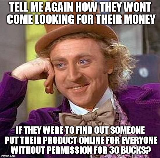 Creepy Condescending Wonka Meme | TELL ME AGAIN HOW THEY WONT COME LOOKING FOR THEIR MONEY; IF THEY WERE TO FIND OUT SOMEONE PUT THEIR PRODUCT ONLINE FOR EVERYONE WITHOUT PERMISSION FOR 30 BUCKS? | image tagged in memes,creepy condescending wonka | made w/ Imgflip meme maker