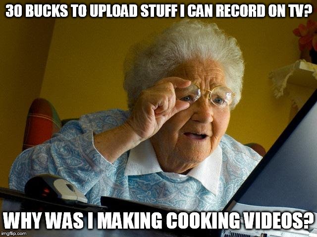 Grandma Finds The Internet Meme | 30 BUCKS TO UPLOAD STUFF I CAN RECORD ON TV? WHY WAS I MAKING COOKING VIDEOS? | image tagged in memes,grandma finds the internet | made w/ Imgflip meme maker