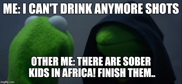 Evil Kermit | ME: I CAN'T DRINK ANYMORE SHOTS; OTHER ME: THERE ARE SOBER KIDS IN AFRICA! FINISH THEM.. | image tagged in evil kermit | made w/ Imgflip meme maker