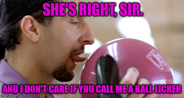 SHE'S RIGHT, SIR. AND I DON'T CARE IF YOU CALL ME A BALL LICKER | made w/ Imgflip meme maker