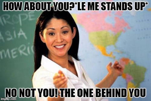 me everyday at school.... | HOW ABOUT YOU?*LE ME STANDS UP*; NO NOT YOU! THE ONE BEHIND YOU | image tagged in memes,unhelpful high school teacher | made w/ Imgflip meme maker