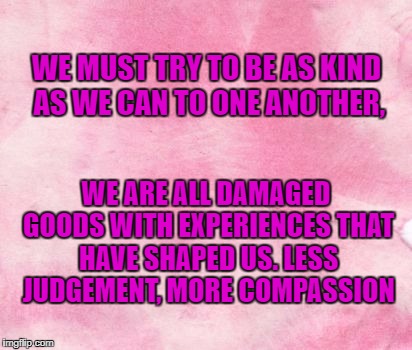 less judge, more comp | WE MUST TRY TO BE AS KIND AS WE CAN TO ONE ANOTHER, WE ARE ALL DAMAGED GOODS WITH EXPERIENCES THAT HAVE SHAPED US.
LESS JUDGEMENT, MORE COMPASSION | image tagged in memes | made w/ Imgflip meme maker
