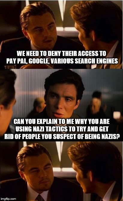 Inception Meme | WE NEED TO DENY THEIR ACCESS TO PAY PAL, GOOGLE, VARIOUS SEARCH ENGINES; CAN YOU EXPLAIN TO ME WHY YOU ARE USING NAZI TACTICS TO TRY AND GET RID OF PEOPLE YOU SUSPECT OF BEING NAZIS? | image tagged in memes,inception | made w/ Imgflip meme maker