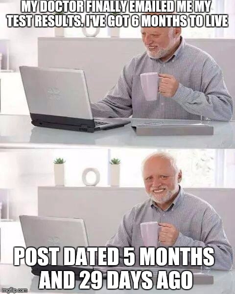 Hide the Pain Harold | MY DOCTOR FINALLY EMAILED ME MY TEST RESULTS. I'VE GOT 6 MONTHS TO LIVE; POST DATED 5 MONTHS AND 29 DAYS AGO | image tagged in memes,hide the pain harold | made w/ Imgflip meme maker
