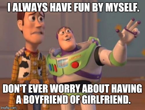 X, X Everywhere Meme | I ALWAYS HAVE FUN BY MYSELF. DON'T EVER WORRY ABOUT HAVING A BOYFRIEND OF GIRLFRIEND. | image tagged in memes,x x everywhere | made w/ Imgflip meme maker