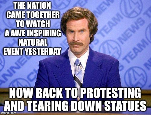 anchorman news update | THE NATION CAME TOGETHER TO WATCH A AWE INSPIRING NATURAL EVENT YESTERDAY; NOW BACK TO PROTESTING AND TEARING DOWN STATUES | image tagged in anchorman news update | made w/ Imgflip meme maker