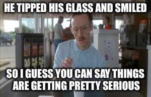 HE TIPPED HIS GLASS AND SMILED SO I GUESS YOU CAN SAY THINGS ARE GETTING PRETTY SERIOUS | made w/ Imgflip meme maker