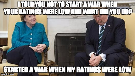 Trump Merkel | I TOLD YOU NOT TO START A WAR WHEN YOUR RATINGS WERE LOW AND WHAT DID YOU DO? STARTED A WAR WHEN MY RATINGS WERE LOW | image tagged in trump merkel | made w/ Imgflip meme maker