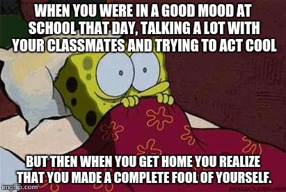 Who can relate to this? | WHEN YOU WERE IN A GOOD MOOD AT SCHOOL THAT DAY, TALKING A LOT WITH YOUR CLASSMATES AND TRYING TO ACT COOL; BUT THEN WHEN YOU GET HOME YOU REALIZE THAT YOU MADE A COMPLETE FOOL OF YOURSELF. | image tagged in relatable,funny,awesome,depressing,what am i doing with my life,boi | made w/ Imgflip meme maker