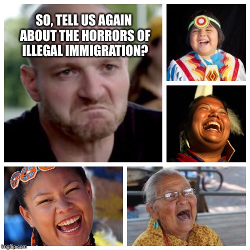SO, TELL US AGAIN ABOUT THE HORRORS OF ILLEGAL IMMIGRATION? | image tagged in america,love,native american,southern pride,memes | made w/ Imgflip meme maker