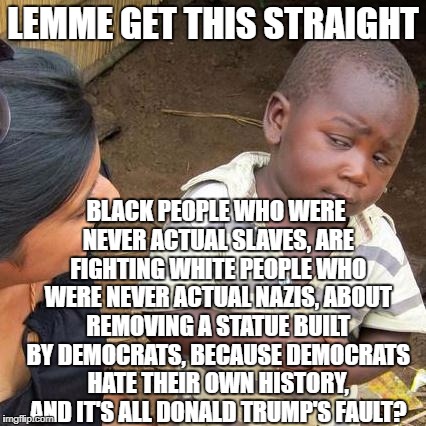 When did this world become so backwards? | LEMME GET THIS STRAIGHT; BLACK PEOPLE WHO WERE NEVER ACTUAL SLAVES, ARE FIGHTING WHITE PEOPLE WHO WERE NEVER ACTUAL NAZIS, ABOUT REMOVING A STATUE BUILT BY DEMOCRATS, BECAUSE DEMOCRATS HATE THEIR OWN HISTORY, AND IT'S ALL DONALD TRUMP'S FAULT? | image tagged in memes,third world skeptical kid | made w/ Imgflip meme maker