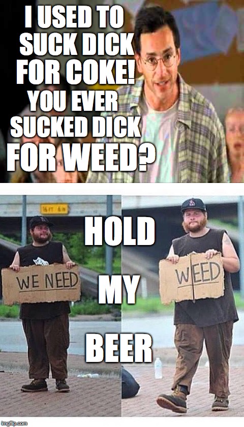 Pot-HEAD | I USED TO SUCK DICK; FOR COKE! YOU EVER SUCKED DICK; FOR WEED? HOLD; MY; BEER | image tagged in weed,marijuana,half baked,head,hold my beer,coke | made w/ Imgflip meme maker