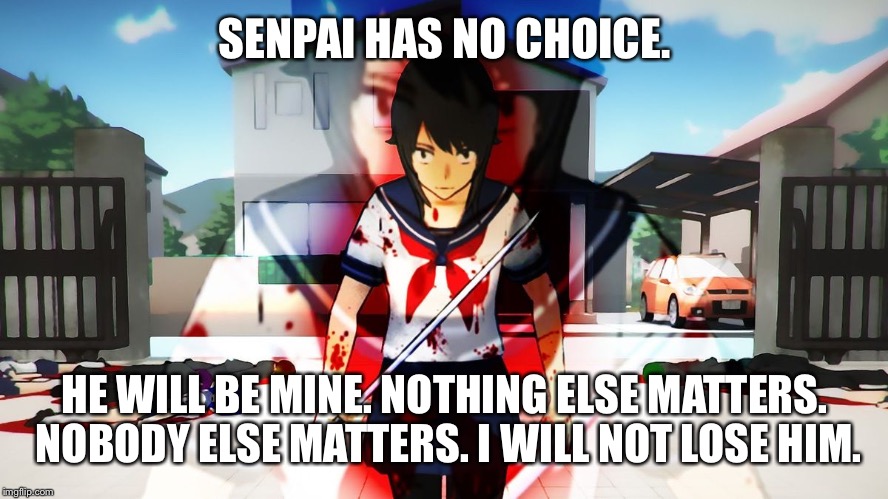 Look up Yandere-chan's childhood on YouTube. It will make sense. | SENPAI HAS NO CHOICE. HE WILL BE MINE. NOTHING ELSE MATTERS. NOBODY ELSE MATTERS. I WILL NOT LOSE HIM. | image tagged in yandere simulator,memes | made w/ Imgflip meme maker