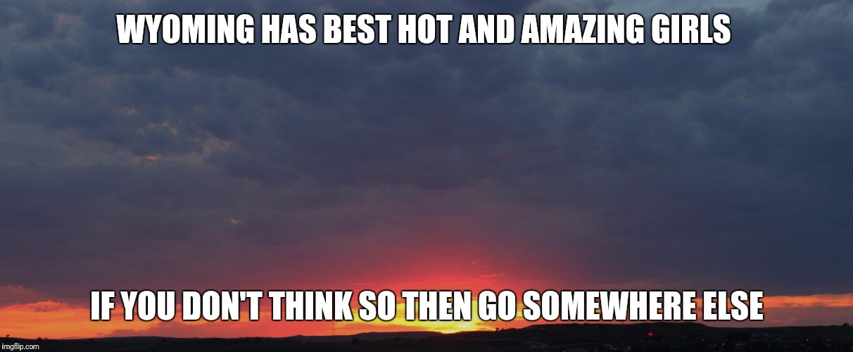 Wyoming sunset | WYOMING HAS BEST HOT AND AMAZING GIRLS; IF YOU DON'T THINK SO THEN GO SOMEWHERE ELSE | image tagged in wyoming sunset | made w/ Imgflip meme maker