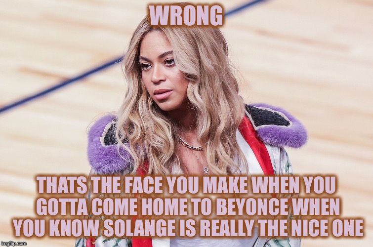 WRONG THATS THE FACE YOU MAKE WHEN YOU GOTTA COME HOME TO BEYONCE WHEN YOU KNOW SOLANGE IS REALLY THE NICE ONE | made w/ Imgflip meme maker