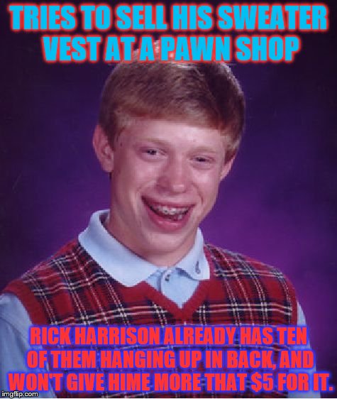 Bad Luck Brian Meme | TRIES TO SELL HIS SWEATER VEST AT A PAWN SHOP; RICK HARRISON ALREADY HAS TEN OF THEM HANGING UP IN BACK, AND WON'T GIVE HIME MORE THAT $5 FOR IT. | image tagged in memes,bad luck brian | made w/ Imgflip meme maker