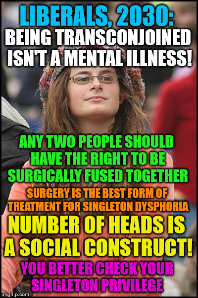 Although, I think this form of trans would be far more interesting | LIBERALS, 2030:; BEING TRANSCONJOINED ISN'T A MENTAL ILLNESS! ANY TWO PEOPLE SHOULD HAVE THE RIGHT TO BE SURGICALLY FUSED TOGETHER; SURGERY IS THE BEST FORM OF TREATMENT FOR SINGLETON DYSPHORIA; NUMBER OF HEADS IS A SOCIAL CONSTRUCT! YOU BETTER CHECK YOUR SINGLETON PRIVILEGE | image tagged in memes,college liberal | made w/ Imgflip meme maker