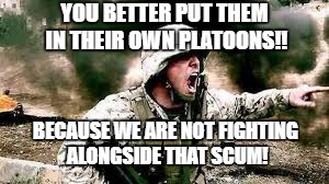 YOU BETTER PUT THEM IN THEIR OWN PLATOONS!! BECAUSE WE ARE NOT FIGHTING ALONGSIDE THAT SCUM! | made w/ Imgflip meme maker