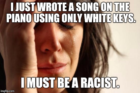 YOU KNOW THERE'S GONNA BE SOME GOOF WHO SERIOUSLY GOES "THAT'S RIGHT! SHE IS!" :D | I JUST WROTE A SONG ON THE PIANO USING ONLY WHITE KEYS. I MUST BE A RACIST. | image tagged in funny,first world problems,politics,race,memes,music | made w/ Imgflip meme maker