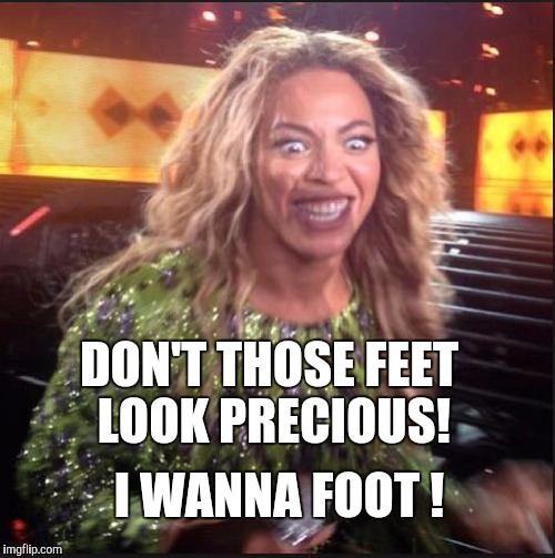 Memes, Beyonce | DON'T THOSE FEET LOOK PRECIOUS! I WANNA FOOT ! | image tagged in memes beyonce | made w/ Imgflip meme maker
