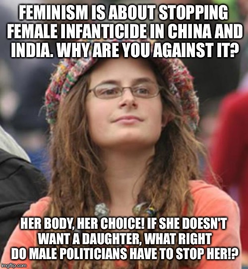 College Liberal Small | FEMINISM IS ABOUT STOPPING FEMALE INFANTICIDE IN CHINA AND INDIA. WHY ARE YOU AGAINST IT? HER BODY, HER CHOICE! IF SHE DOESN'T WANT A DAUGHTER, WHAT RIGHT DO MALE POLITICIANS HAVE TO STOP HER!? | image tagged in college liberal small | made w/ Imgflip meme maker