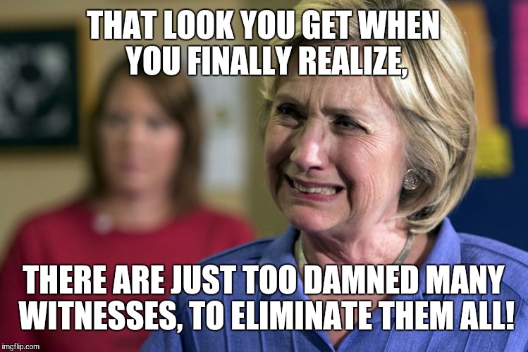 Crying Hillary Clinton | THAT LOOK YOU GET WHEN YOU FINALLY REALIZE, THERE ARE JUST TOO DAMNED MANY WITNESSES, TO ELIMINATE THEM ALL! | image tagged in crying hillary clinton | made w/ Imgflip meme maker