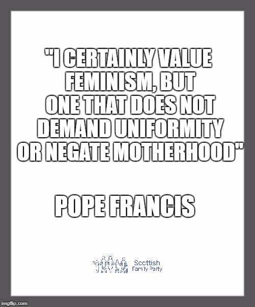white background | "I CERTAINLY VALUE FEMINISM, BUT ONE THAT DOES NOT DEMAND UNIFORMITY OR NEGATE MOTHERHOOD"; POPE FRANCIS | image tagged in white background | made w/ Imgflip meme maker