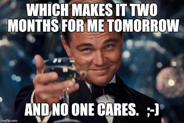 Leonardo Dicaprio Cheers Meme | WHICH MAKES IT TWO MONTHS FOR ME TOMORROW AND NO ONE CARES.   ;-) | image tagged in memes,leonardo dicaprio cheers | made w/ Imgflip meme maker