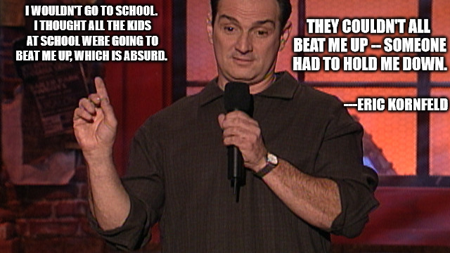Like  the no bully zone really worked | I WOULDN'T GO TO SCHOOL. I THOUGHT ALL THE KIDS AT SCHOOL WERE GOING TO BEAT ME UP, WHICH IS ABSURD. THEY COULDN'T ALL BEAT ME UP -- SOMEONE HAD TO HOLD ME DOWN. ---ERIC KORNFELD | image tagged in eric kornfeld stand up,school,bullying,fear | made w/ Imgflip meme maker