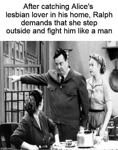 Ralph's gonna settle this once and for all! | After catching Alice's lesbian lover in his home, Ralph demands that she step outside and fight him like a man | image tagged in honeymooners,ralph kramden,lesbian problems,lesbian,funny memes | made w/ Imgflip meme maker