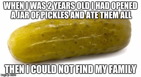 Pickle | WHEN I WAS 2 YEARS OLD I HAD OPENED A JAR OF PICKLES AND ATE THEM ALL; THEN I COULD NOT FIND MY FAMILY | image tagged in pickle | made w/ Imgflip meme maker