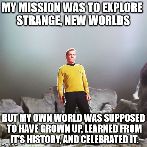 History informs the future, or at least it was supposed to... | MY MISSION WAS TO EXPLORE STRANGE, NEW WORLDS; BUT MY OWN WORLD WAS SUPPOSED TO HAVE GROWN UP, LEARNED FROM IT'S HISTORY, AND CELEBRATED IT. | image tagged in captain kirk | made w/ Imgflip meme maker