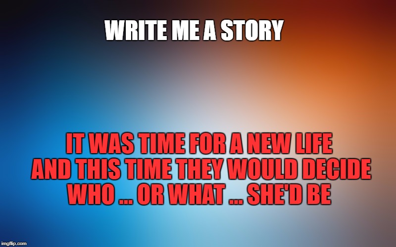 blurry colors | WRITE ME A STORY; IT WAS TIME FOR A NEW LIFE AND THIS TIME THEY WOULD DECIDE WHO ... OR WHAT ... SHE'D BE | image tagged in blurry colors | made w/ Imgflip meme maker