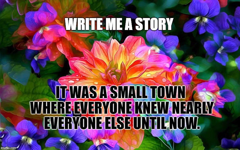colorful flowers | WRITE ME A STORY; IT WAS A SMALL TOWN WHERE EVERYONE KNEW NEARLY EVERYONE ELSE UNTIL NOW. | image tagged in colorful flowers | made w/ Imgflip meme maker