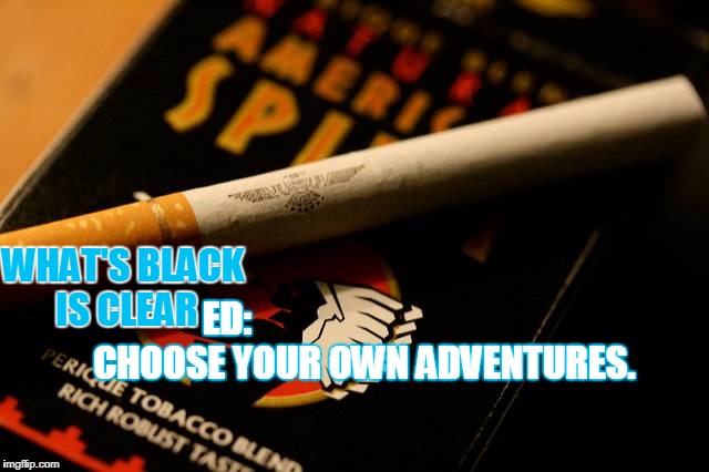 WHAT'S BLACK IS CLEAR; ED:                                     CHOOSE YOUR OWN ADVENTURES. | image tagged in clear | made w/ Imgflip meme maker