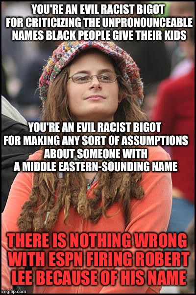 College Liberal Meme | YOU'RE AN EVIL RACIST BIGOT FOR CRITICIZING THE UNPRONOUNCEABLE NAMES BLACK PEOPLE GIVE THEIR KIDS; YOU'RE AN EVIL RACIST BIGOT FOR MAKING ANY SORT OF ASSUMPTIONS ABOUT SOMEONE WITH A MIDDLE EASTERN-SOUNDING NAME; THERE IS NOTHING WRONG WITH ESPN FIRING ROBERT LEE BECAUSE OF HIS NAME | image tagged in memes,college liberal | made w/ Imgflip meme maker