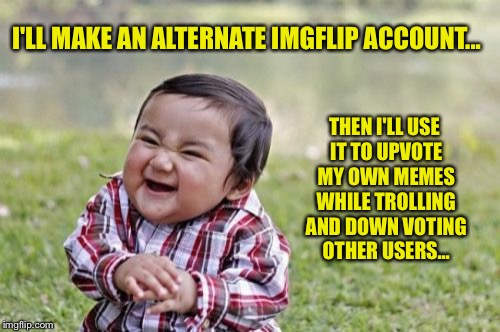 This is a joke, Not referring to me or anyone else in particular | I'LL MAKE AN ALTERNATE IMGFLIP ACCOUNT... THEN I'LL USE IT TO UPVOTE MY OWN MEMES WHILE TROLLING AND DOWN VOTING OTHER USERS... | image tagged in memes,evil toddler,upvote,downvote,troll,imgflip trolls | made w/ Imgflip meme maker