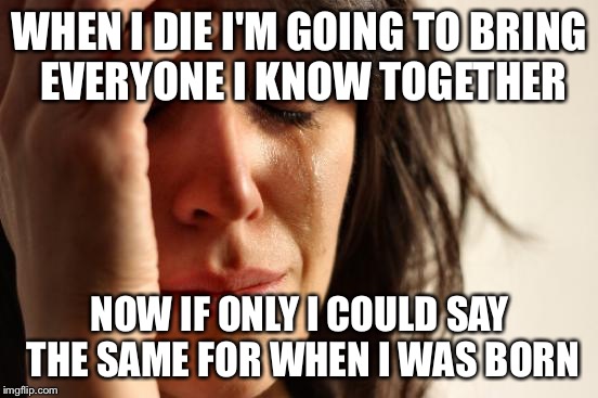First World Problems Meme | WHEN I DIE I'M GOING TO BRING EVERYONE I KNOW TOGETHER; NOW IF ONLY I COULD SAY THE SAME FOR WHEN I WAS BORN | image tagged in memes,first world problems | made w/ Imgflip meme maker