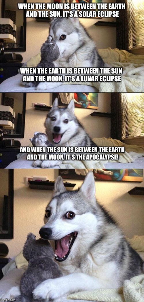 Bad Pun Dog Meme | WHEN THE MOON IS BETWEEN THE EARTH AND THE SUN, IT'S A SOLAR ECLIPSE; WHEN THE EARTH IS BETWEEN THE SUN AND THE MOON, IT'S A LUNAR ECLIPSE; AND WHEN THE SUN IS BETWEEN THE EARTH AND THE MOON, IT'S THE APOCALYPSE! | image tagged in memes,bad pun dog | made w/ Imgflip meme maker