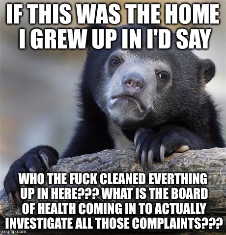 Confession Bear Meme | IF THIS WAS THE HOME I GREW UP IN I'D SAY WHO THE F**K CLEANED EVERTHING UP IN HERE??? WHAT IS THE BOARD OF HEALTH COMING IN TO ACTUALLY INV | image tagged in memes,confession bear | made w/ Imgflip meme maker