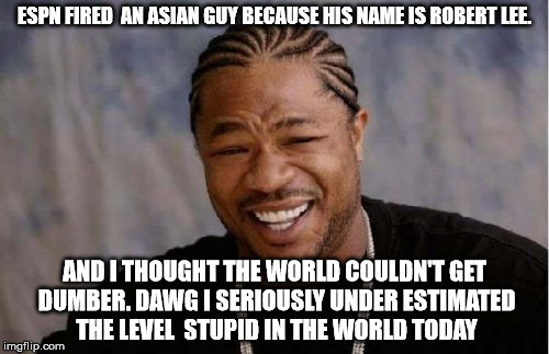 Yo Dawg Heard You Meme | ESPN FIRED  AN ASIAN GUY BECAUSE HIS NAME IS ROBERT LEE. AND I THOUGHT THE WORLD COULDN'T GET DUMBER. DAWG I SERIOUSLY UNDER ESTIMATED THE LEVEL  STUPID IN THE WORLD TODAY | image tagged in memes,yo dawg heard you | made w/ Imgflip meme maker