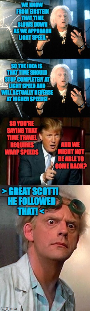 Doc Brown pitches time travel to the Donald | WE KNOW FROM EINSTEIN THAT TIME SLOWS DOWN AS WE APPROACH LIGHT SPEED. SO THE IDEA IS THAT TIME SHOULD STOP COMPLETELY AT LIGHT SPEED AND WILL ACTUALLY REVERSE AT HIGHER SPEEDS! SO YOU'RE SAYING THAT TIME TRAVEL REQUIRES WARP SPEEDS; AND WE MIGHT NOT BE ABLE TO COME BACK? > GREAT SCOTT!  HE FOLLOWED THAT! < | image tagged in memes,trump,back to the future | made w/ Imgflip meme maker