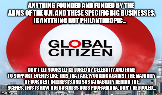 ANYTHING FOUNDED AND FUNDED BY THE ARMS OF THE U.N. AND THESE SPECIFIC BIG BUSINESSES, IS ANYTHING BUT PHILANTHROPIC... DON'T LET YOURSELF BE LURED BY CELEBRITY AND FAME TO SUPPORT  EVENTS LIKE THIS THAT ARE WORKING AGAINST THE MAJORITY OF OUR BEST INTERESTS AND SUSTAINABILITY BEHIND THE SCENES. THIS IS HOW BIG BUSINESS DOES PROPAGANDA. DON'T BE FOOLED... | made w/ Imgflip meme maker