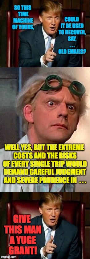 Mr. Trump learns to embrace the scientific enterprise. | SO THIS TIME MACHINE OF YOURS, COULD IT BE USED TO RECOVER, SAY, . . . OLD EMAILS? WELL YES, BUT THE EXTREME COSTS AND THE RISKS OF EVERY SINGLE TRIP WOULD DEMAND CAREFUL JUDGMENT AND SEVERE PRUDENCE IN  . . . GIVE THIS MAN A YUGE GRANT! | image tagged in memes,trump,doc brown,back to the future,hillary clinton,funny | made w/ Imgflip meme maker