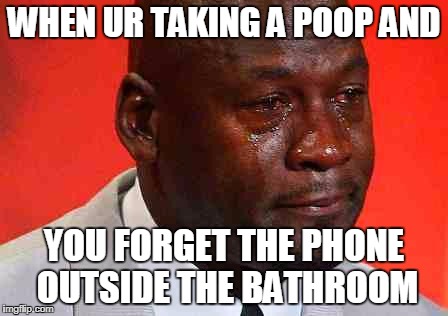 crying michael jordan | WHEN UR TAKING A POOP AND; YOU FORGET THE PHONE OUTSIDE THE BATHROOM | image tagged in crying michael jordan | made w/ Imgflip meme maker