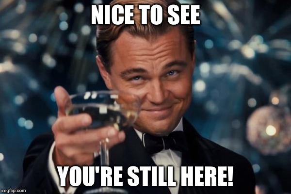 Leonardo Dicaprio Cheers Meme | NICE TO SEE YOU'RE STILL HERE! | image tagged in memes,leonardo dicaprio cheers | made w/ Imgflip meme maker