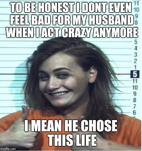 Thumbs Up Mugshot | TO BE HONEST I DONT EVEN FEEL BAD FOR MY HUSBAND WHEN I ACT CRAZY ANYMORE; I MEAN HE CHOSE THIS LIFE | image tagged in thumbs up mugshot | made w/ Imgflip meme maker