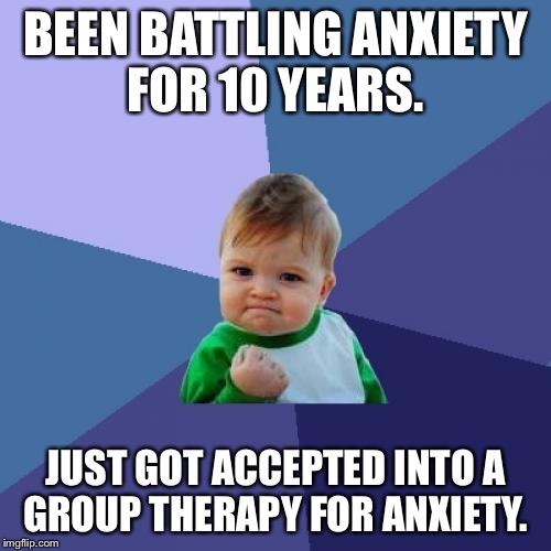 Success Kid Meme | BEEN BATTLING ANXIETY FOR 10 YEARS. JUST GOT ACCEPTED INTO A GROUP THERAPY FOR ANXIETY. | image tagged in memes,success kid | made w/ Imgflip meme maker