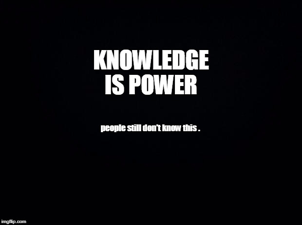 Black background | KNOWLEDGE IS POWER; people still don't know this . | image tagged in black background | made w/ Imgflip meme maker
